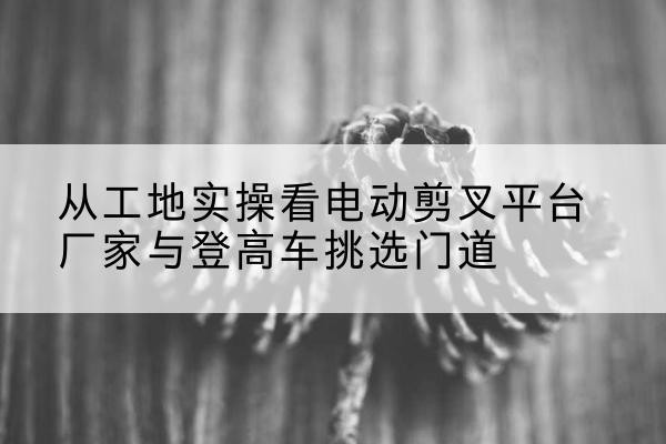 光明电动剪叉升降平台厂家-从工地实操看电动剪叉平台厂家与登高车挑选门道