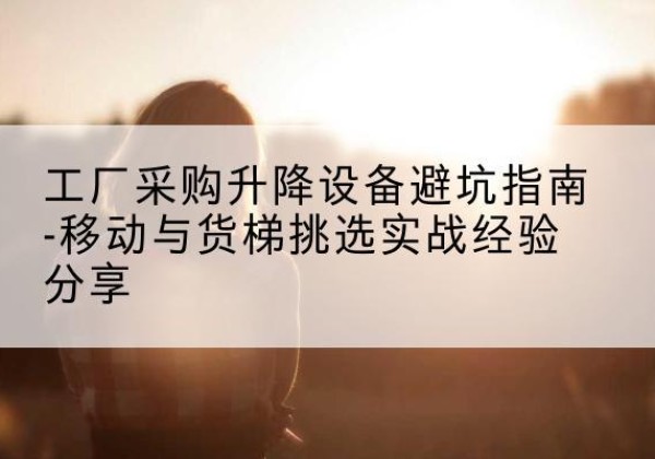 光明移动式升降机怎么选-工厂采购升降设备避坑指南-移动与货梯挑选实战经验分享
