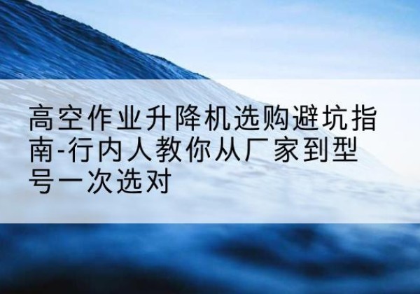 光明升降平台厂家-高空作业升降机选购避坑指南-行内人教你从厂家到型号一次选对
