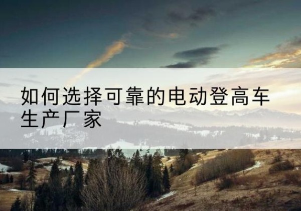 光明电动登高车厂家-如何选择可靠的电动登高车生产厂家