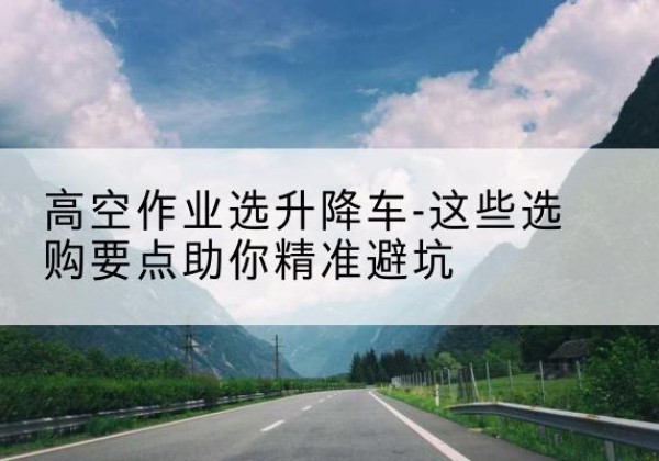 光明升降车厂家-高空作业选升降车-这些选购要点助你*避坑