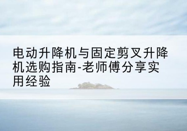 光明电动升降机怎么选-电动升降机与固定剪叉升降机选购指南-老师傅分享实用经验