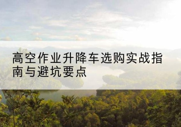 光明升降车怎么选-高空作业升降车选购实战指南与避坑要点