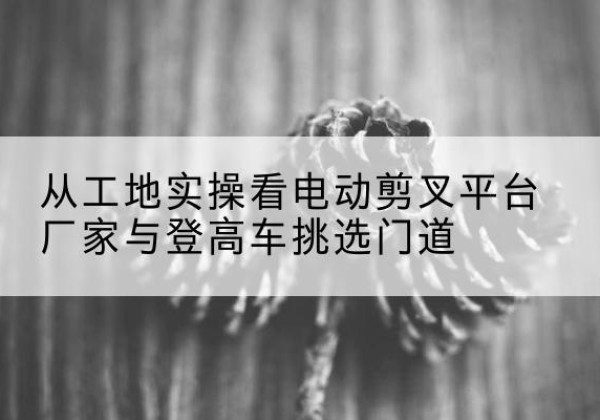 光明电动剪叉升降平台厂家-从工地实操看电动剪叉平台厂家与登高车挑选门道