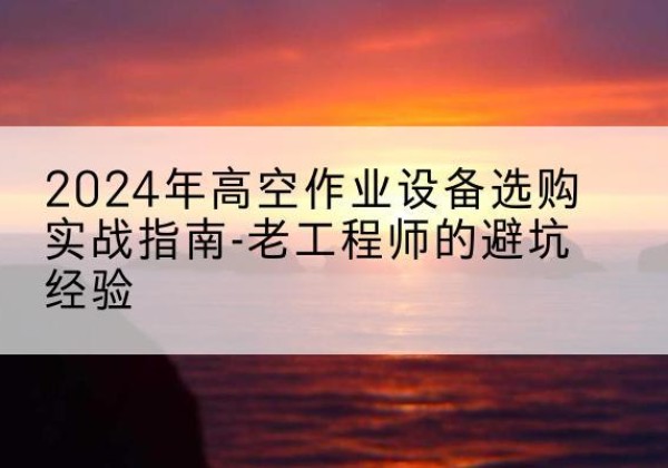 光明高空作业升降机厂家推荐-2024年高空作业设备选购实战指南-老工程师的避坑经验